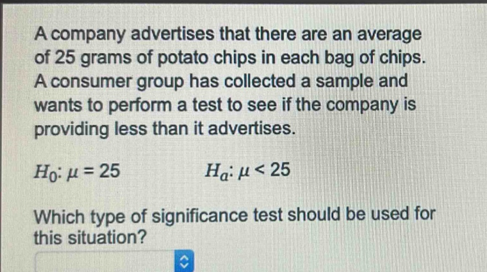 a company advertises that there are an average of 25 grams of potato chips in each bag of chips. a consumer group has collected a sample and wants to perform a test to see if the company is providing less than it advertises.\n$h_0: mu = 25$ $h_a: mu < 25$\nwhich type of significance test should be used for this situation?