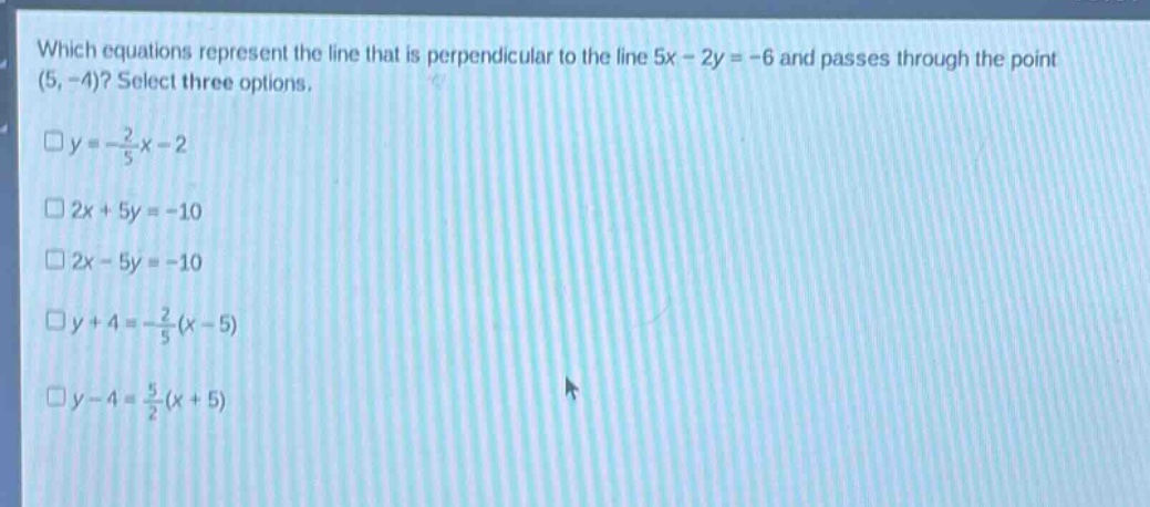 which equations represent the line that is perpendicular to the line 5x - 2y = -6 and passes through the point (5, -4)? select three options.\n□y = -\\frac{2}{5}x - 2\n□2x + 5y = -10\n□2x - 5y = -10\n□y + 4 = -\\frac{2}{5}(x - 5)\n□y - 4 = \\frac{5}{2}(x + 5)