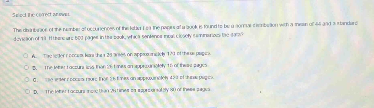 select the correct answer.\nthe distribution of the number of occurrences of the letter t on the pages of a book is found to be a normal distribution with a mean of 44 and a standard deviation of 18. if there are 500 pages in the book, which sentence most closely summarizes the data?\na. the letter t occurs less than 26 times on approximately 170 of these pages.\nb. the letter t occurs less than 26 times on approximately 15 of these pages.\nc. the letter t occurs more than 26 times on approximately 420 of these pages.\nd. the letter t occurs more than 26 times on approximately 80 of these pages.