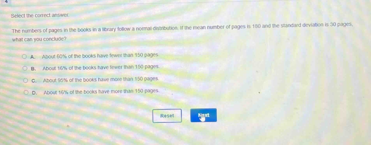select the correct answer.\nthe numbers of pages in the books in a library follow a normal distribution. if the mean number of pages is 180 and the standard deviation is 30 pages, what can you conclude?\na. about 60% of the books have fewer than 150 pages.\nb. about 16% of the books have fewer than 150 pages.\nc. about 95% of the books have more than 150 pages.\nd. about 16% of the books have more than 150 pages.
