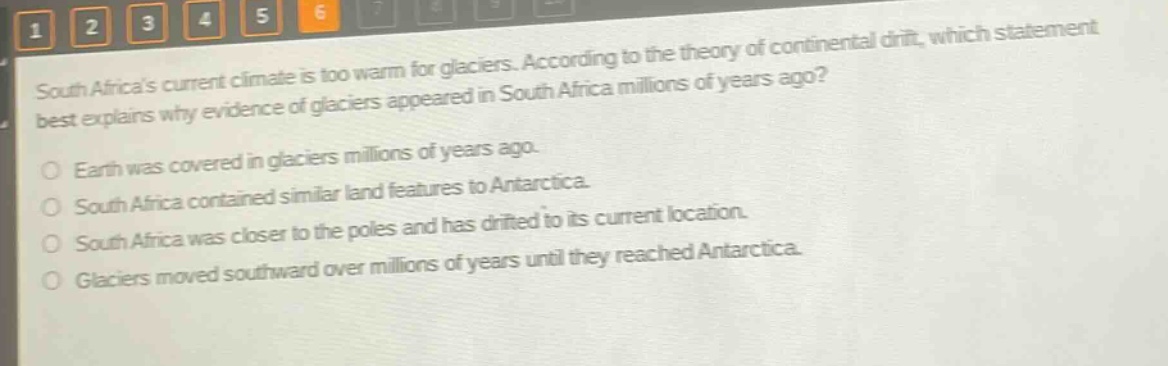 south africas current climate is too warm for glaciers. according to the theory of continental drift, which statement best explains why evidence of glaciers appeared in south africa millions of years ago?\nearth was covered in glaciers millions of years ago.\nsouth africa contained similar land features to antarctica.\nsouth africa was closer to the poles and has drifted to its current location.\nglaciers moved southward over millions of years until they reached antarctica.