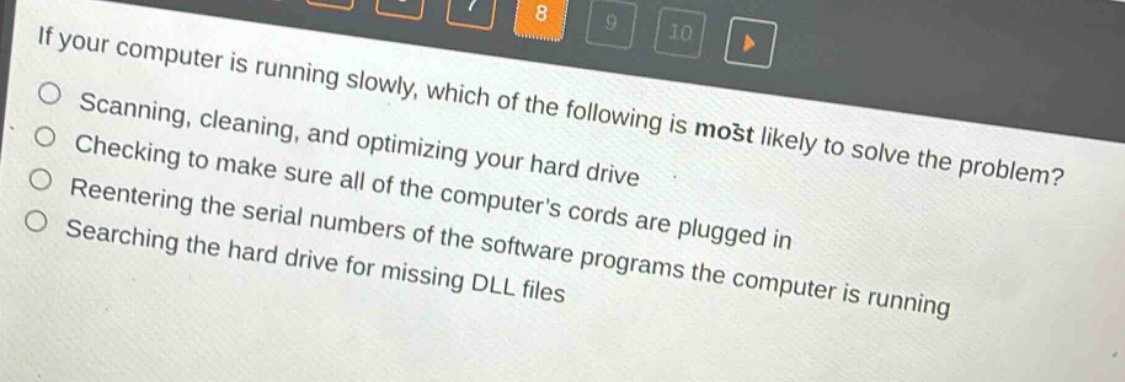 if your computer is running slowly, which of the following is most likely to solve the problem?\nscanning, cleaning, and optimizing your hard drive\nchecking to make sure all of the computers cords are plugged in\nreentering the serial numbers of the software programs the computer is running\nsearching the hard drive for missing dll files
