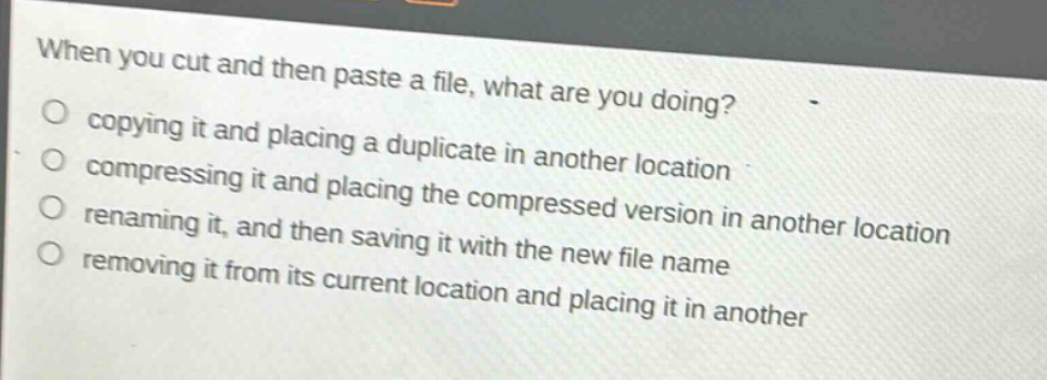 when you cut and then paste a file, what are you doing?\n- copying it and placing a duplicate in another location\n- compressing it and placing the compressed version in another location\n- renaming it, and then saving it with the new file name\n- removing it from its current location and placing it in another