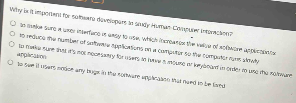 why is it important for software developers to study human - computer interaction?\no to make sure a user interface is easy to use, which increases the value of software applications\no to reduce the number of software applications on a computer so the computer runs slowly\no to make sure that its not necessary for users to have a mouse or keyboard in order to use the software application\no to see if users notice any bugs in the software application that need to be fixed