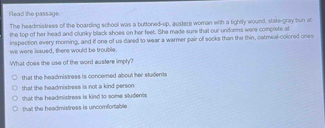 read the passage.\nthe headmistress of the boarding school was a buttoned - up, austere woman with a tightly wound, slate - gray bun at the top of her head and clunky black shoes on her feet. she made sure that our uniforms were complete at inspection every morning, and if one of us dared to wear a warmer pair of socks than the thin, oatmeal - colored ones we were issued, there would be trouble.\nwhat does the use of the word austere imply?\no that the headmistress is concerned about her students\no that the headmistress is not a kind person\no that the headmistress is kind to some students\no that the headmistress is uncomfortable