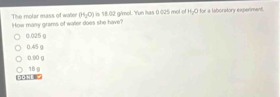 the molar mass of water (h₂o) is 18.02 g/mol. yun has 0.025 mol of h₂o for a laboratory experiment. how many grams of water does she have?\n0.025 g\n0.45 g\n0.90 g\n18 g\ndone