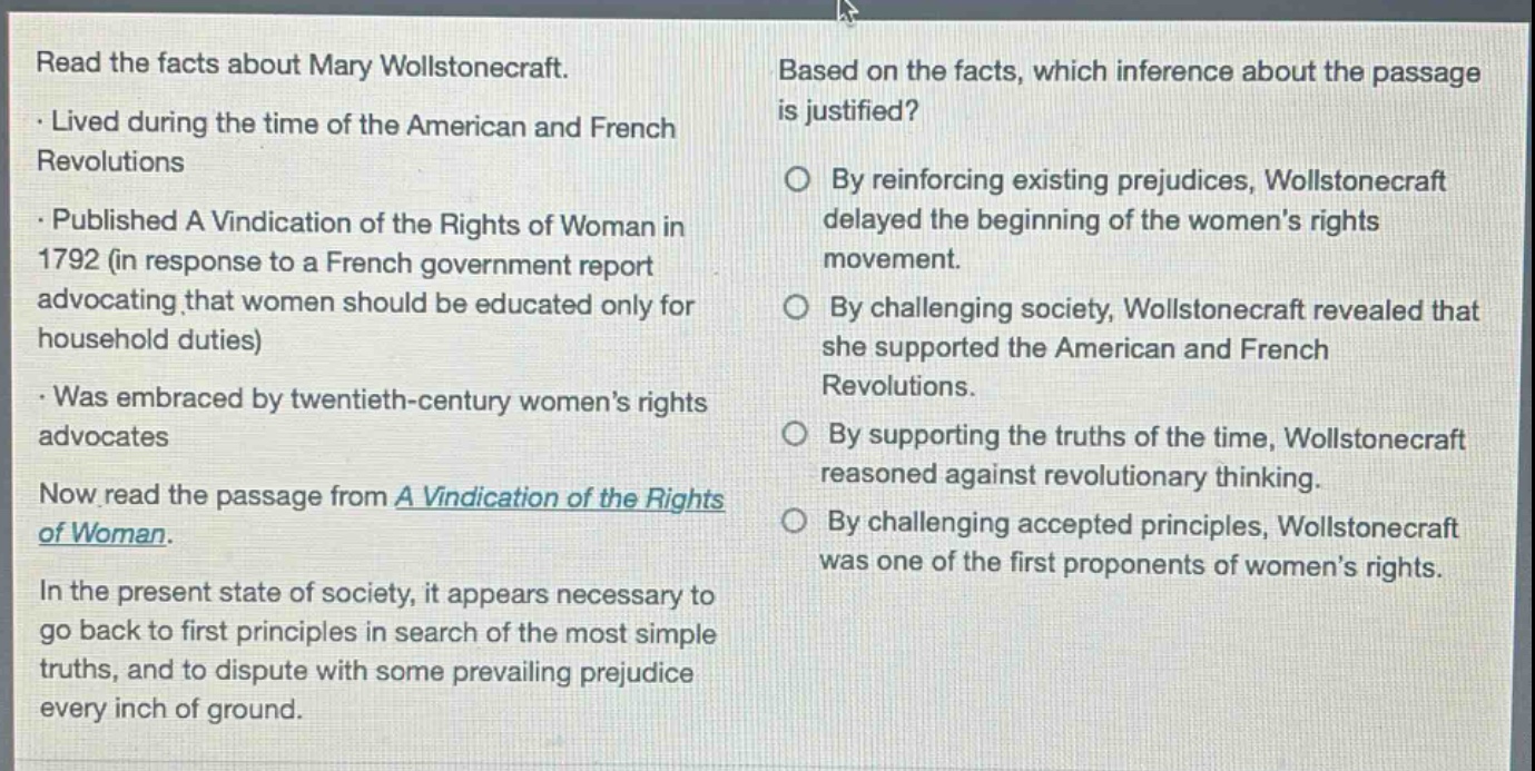 read the facts about mary wollstonecraft.\n- lived during the time of the american and french revolutions\n- published a vindication of the rights of woman in 1792 (in response to a french government report advocating that women should be educated only for household duties)\n- was embraced by twentieth - century women’s rights advocates\nnow read the passage from a vindication of the rights of woman.\nin the present state of society, it appears necessary to go back to first principles in search of the most simple truths, and to dispute with some prevailing prejudice every inch of ground.\nbased on the facts, which inference about the passage is justified?\nby reinforcing existing prejudices, wollstonecraft delayed the beginning of the women’s rights movement.\nby challenging society, wollstonecraft revealed that she supported the american and french revolutions.\nby supporting the truths of the time, wollstonecraft reasoned against revolutionary thinking.\nby challenging accepted principles, wollstonecraft was one of the first proponents of women’s rights.