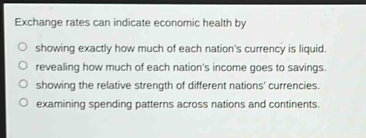exchange rates can indicate economic health by\nshowing exactly how much of each nations currency is liquid.\nrevealing how much of each nations income goes to savings.\nshowing the relative strength of different nations currencies.\nexamining spending patterns across nations and continents.