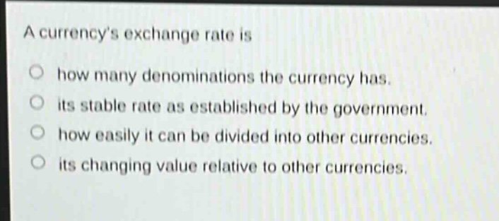 a currencys exchange rate is\n○ how many denominations the currency has.\n○ its stable rate as established by the government.\n○ how easily it can be divided into other currencies.\n○ its changing value relative to other currencies.