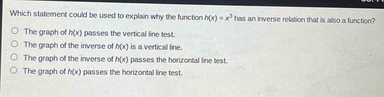 which statement could be used to explain why the function h(x) = x³ has an inverse relation that is also a function?\nthe graph of h(x) passes the vertical line test.\nthe graph of the inverse of h(x) is a vertical line.\nthe graph of the inverse of h(x) passes the horizontal line test.\nthe graph of h(x) passes the horizontal line test.