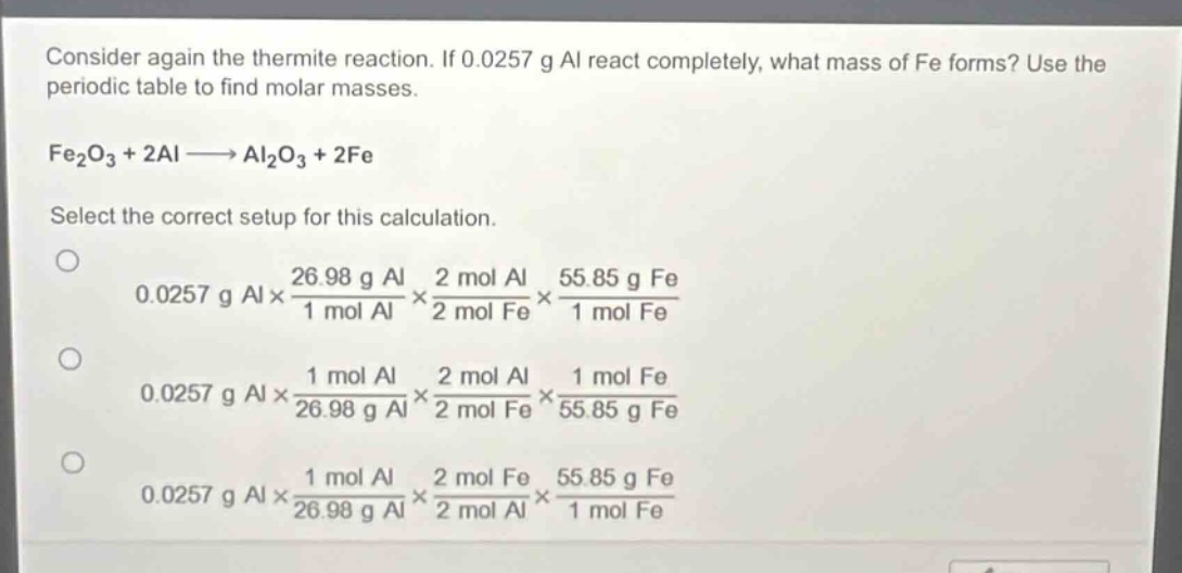 consider again the thermite reaction. if 0.0257 g al react completely, what mass of fe forms? use the periodic table to find molar masses.\nfe₂o₃ + 2al → al₂o₃ + 2fe\nselect the correct setup for this calculation.\n0.0257 g al×\\frac{26.98 g al}{1 mol al}×\\frac{2 mol al}{2 mol fe}×\\frac{55.85 g fe}{1 mol fe}\n0.0257 g al×\\frac{1 mol al}{26.98 g al}×\\frac{2 mol al}{2 mol fe}×\\frac{1 mol fe}{55.85 g fe}\n0.0257 g al×\\frac{1 mol al}{26.98 g al}×\\frac{2 mol fe}{2 mol al}×\\frac{55.85 g fe}{1 mol fe}