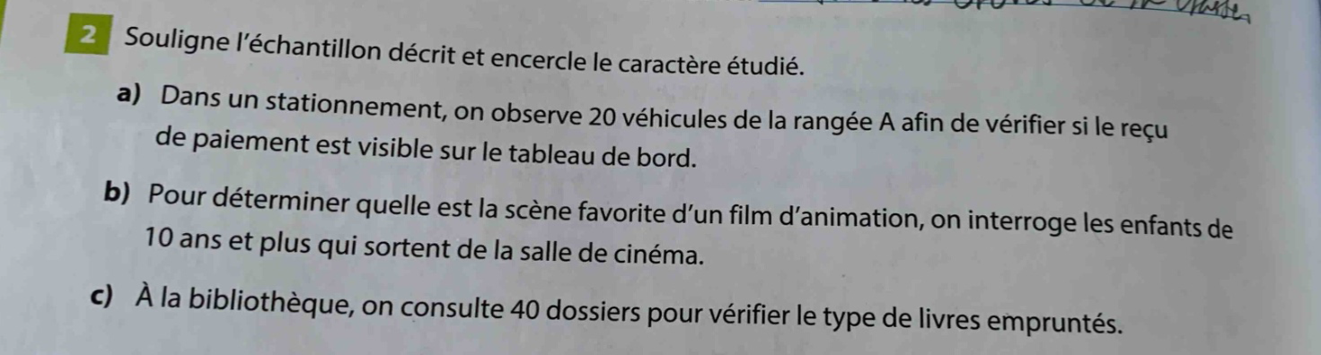 2 souligne léchantillon décrit et encircle le caractère étudié. a) dans un stationnement, on observe 20 véhicules de la rangée a afin de vérifier si le reçu de paiement est visible sur le tableau de bord. b) pour déterminer quelle est la scène favorite dun film danimation, on interroge les enfants de 10 ans et plus qui sortent de la salle de cinéma. c) à la bibliothèque, on consulte 40 dossiers pour vérifier le type de livres empruntés.