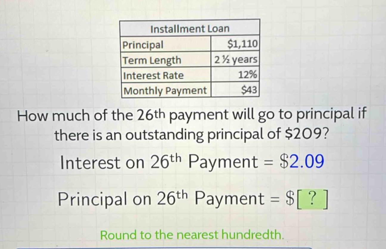installment loan\nprincipal $1,110\nterm length 2 1/2 years\ninterest rate 12%\nmonthly payment $43\nhow much of the 26th payment will go to principal if there is an outstanding principal of $209?\ninterest on 26th payment = $2.09\nprincipal on 26th payment = $?\nround to the nearest hundredth.