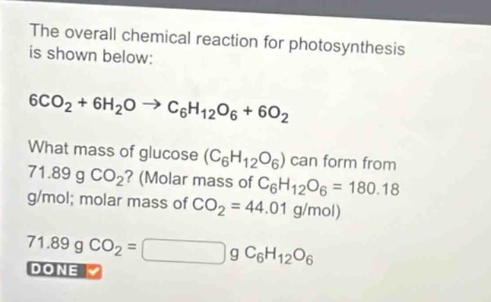 the overall chemical reaction for photosynthesis is shown below:\n6co₂ + 6h₂o → c₆h₁₂o₆ + 6o₂\nwhat mass of glucose (c₆h₁₂o₆) can form from 71.89 g co₂? (molar mass of c₆h₁₂o₆ = 180.18 g/mol; molar mass of co₂ = 44.01 g/mol)\n71.89 g co₂ = g c₆h₁₂o₆\ndone