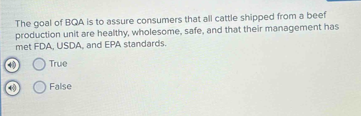 the goal of bqa is to assure consumers that all cattle shipped from a beef production unit are healthy, wholesome, safe, and that their management has met fda, usda, and epa standards.\ntrue\nfalse
