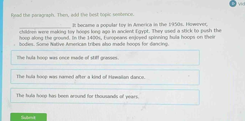 read the paragraph. then, add the best topic sentence.\n____________________ it became a popular toy in america in the 1950s. however, children were making toy hoops long ago in ancient egypt. they used a stick to push the hoop along the ground. in the 1400s, europeans enjoyed spinning hula hoops on their bodies. some native american tribes also made hoops for dancing.\nthe hula hoop was once made of stiff grasses.\nthe hula hoop was named after a kind of hawaiian dance.\nthe hula hoop has been around for thousands of years.