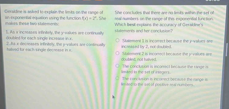 geraldine is asked to explain the limits on the range of an exponential equation using the function f(x)=2^x. she makes these two statements: 1. as x increases infinitely, the y - values are continually doubled for each single increase in x. 2. as x decreases infinitely, the y - values are continually halved for each single decrease in x. she concludes that there are no limits within the set of real numbers on the range of this exponential function. which best explains the accuracy of geraldines statements and her conclusion? statement 1 is incorrect because the y - values are increased by 2, not doubled. statement 2 is incorrect because the y - values are doubled, not halved. the conclusion is incorrect because the range is limited to the set of integers. the conclusion is incorrect because the range is limited to the set of positive real numbers.