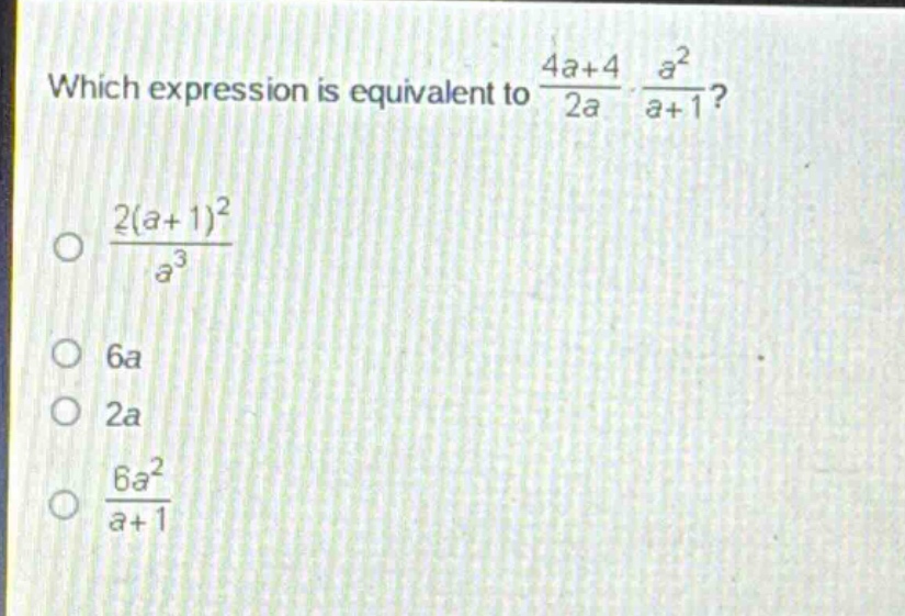 which expression is equivalent to $\frac{4a + 4}{2a}cdot\frac{a^{2}}{a + 1}$?\n$\frac{2(a + 1)^{2}}{a^{3}}$\n$6a$\n$2a$\n$\frac{6a^{2}}{a + 1}$