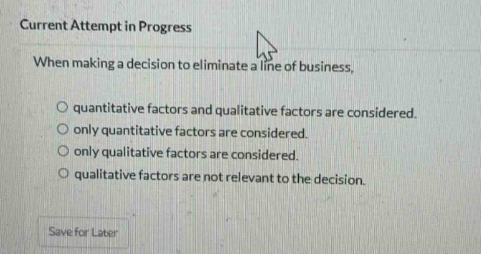current attempt in progress\nwhen making a decision to eliminate a line of business,\no quantitative factors and qualitative factors are considered.\no only quantitative factors are considered.\no only qualitative factors are considered.\no qualitative factors are not relevant to the decision.\nsave for later