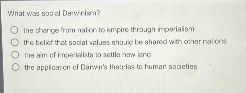 what was social darwinism?\no the change from nation to empire through imperialism\no the belief that social values should be shared with other nations\no the aim of imperialists to settle new land\no the application of darwins theories to human societies