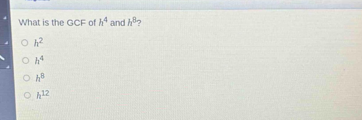 what is the gcf of $h^{4}$ and $h^{8}$?\n$h^{2}$\n$h^{4}$\n$h^{8}$\n$h^{12}$
