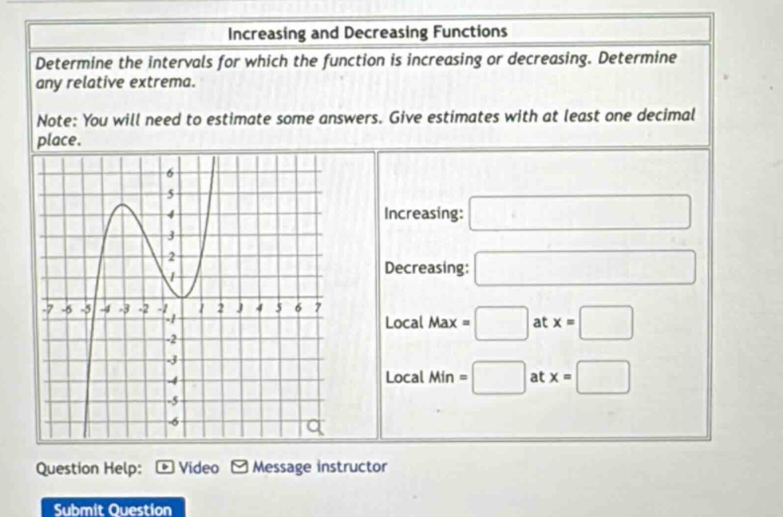 increasing and decreasing functions\ndetermine the intervals for which the function is increasing or decreasing. determine any relative extrema.\nnote: you will need to estimate some answers. give estimates with at least one decimal place.\nincreasing:\ndecreasing:\nlocal max = at x =\nlocal min = at x =\nquestion help: video message instructor\nsubmit question