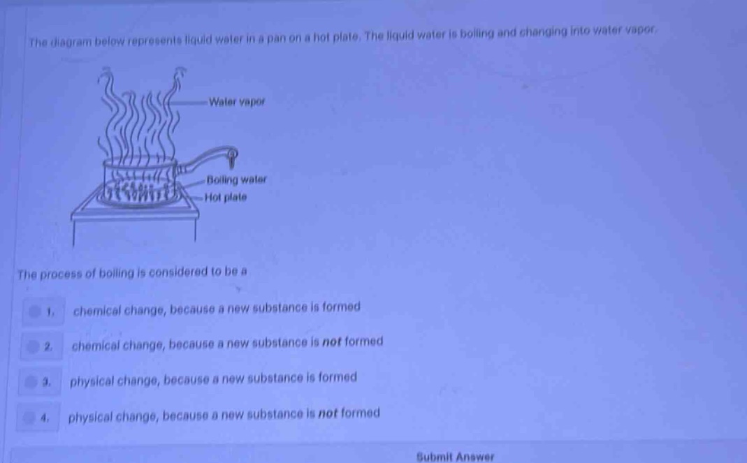 the diagram below represents liquid water in a pan on a hot plate. the liquid water is boiling and changing into water vapor.\nthe process of boiling is considered to be a\n1. chemical change, because a new substance is formed\n2. chemical change, because a new substance is not formed\n3. physical change, because a new substance is formed\n4. physical change, because a new substance is not formed