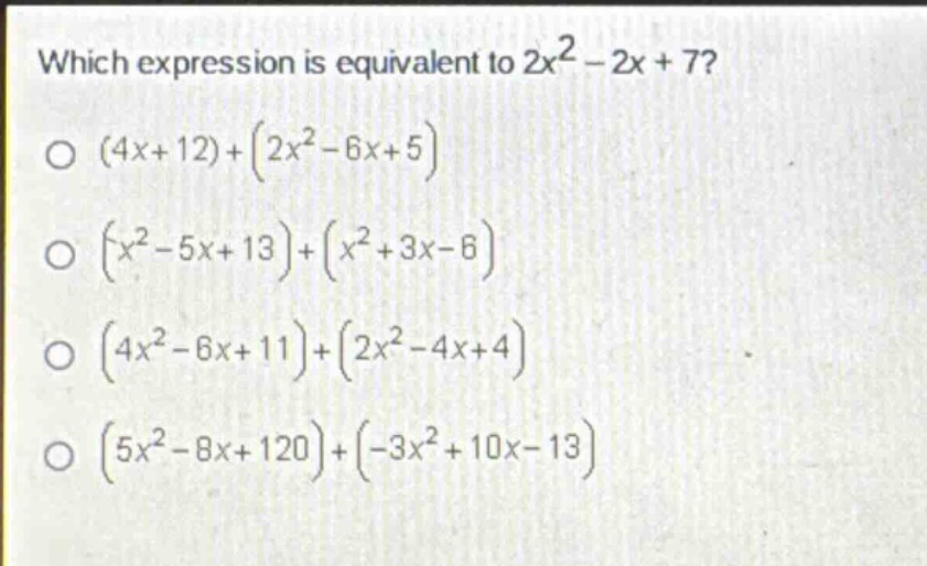 which expression is equivalent to $2x^{2}-2x + 7$?\n$(4x + 12)+(2x^{2}-6x + 5)$\n$(x^{2}-5x + 13)+(x^{2}+3x - 6)$\n$(4x^{2}-6x + 11)+(2x^{2}-4x + 4)$\n$(5x^{2}-8x + 120)+(-3x^{2}+10x - 13)$