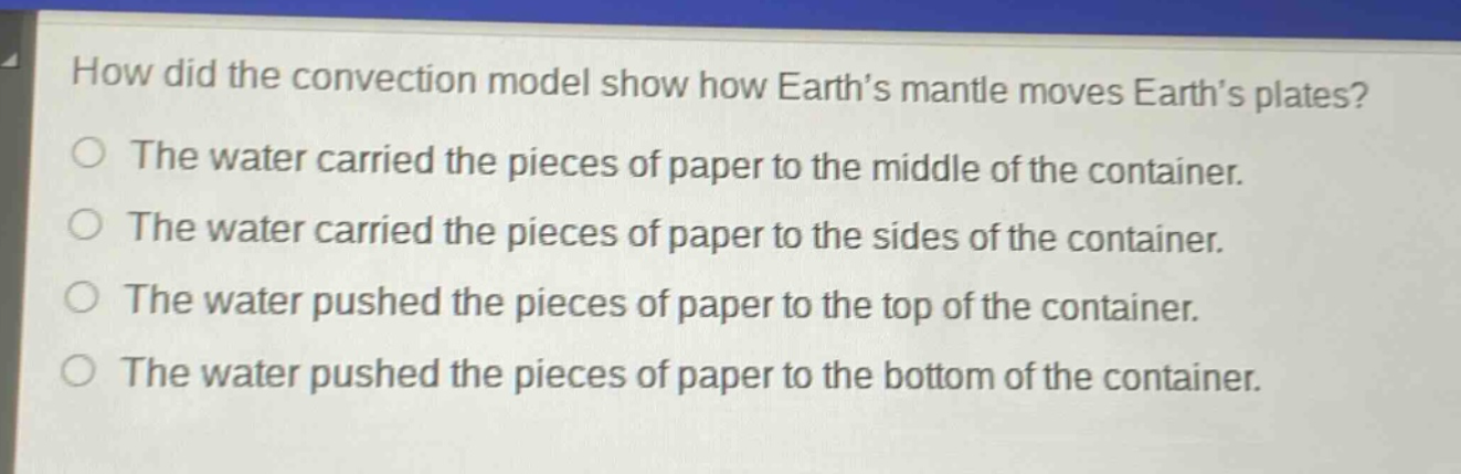 how did the convection model show how earth’s mantle moves earth’s plates?\nthe water carried the pieces of paper to the middle of the container.\nthe water carried the pieces of paper to the sides of the container.\nthe water pushed the pieces of paper to the top of the container.\nthe water pushed the pieces of paper to the bottom of the container.