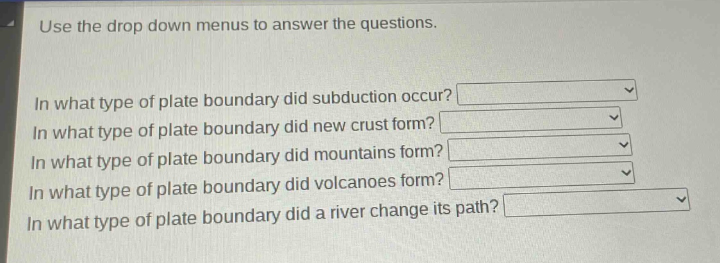 use the drop down menus to answer the questions.\nin what type of plate boundary did subduction occur?\nin what type of plate boundary did new crust form?\nin what type of plate boundary did mountains form?\nin what type of plate boundary did volcanoes form?\nin what type of plate boundary did a river change its path?