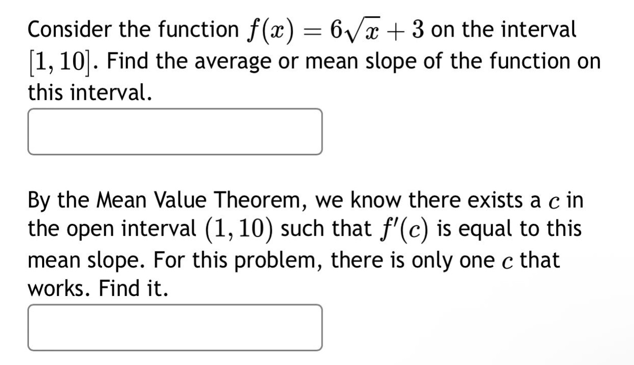 consider the function $f(x)=6sqrt{x}+3$ on the interval $1,10$. find the average or mean slope of the function on this interval.\n\nby the mean value theorem, we know there exists a $c$ in the open interval $(1,10)$ such that $f(c)$ is equal to this mean slope. for this problem, there is only one $c$ that works. find it.
