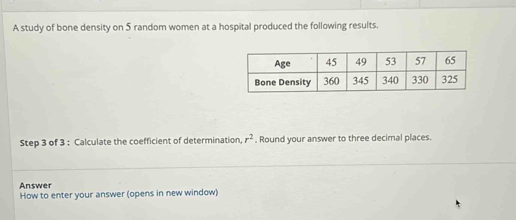 a study of bone density on 5 random women at a hospital produced the following results.\n| age | 45 | 49 | 53 | 57 | 65 |\n| bone density | 360 | 345 | 340 | 330 | 325 |\nstep 3 of 3: calculate the coefficient of determination, $r^{2}$. round your answer to three decimal places.\nanswer\nhow to enter your answer (opens in new window)