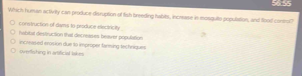 which human activity can produce disruption of fish breeding habits, increase in mosquito population, and flood control?\no construction of dams to produce electricity\no habitat destruction that decreases beaver population\no increased erosion due to improper farming techniques\no overfishing in artificial lakes