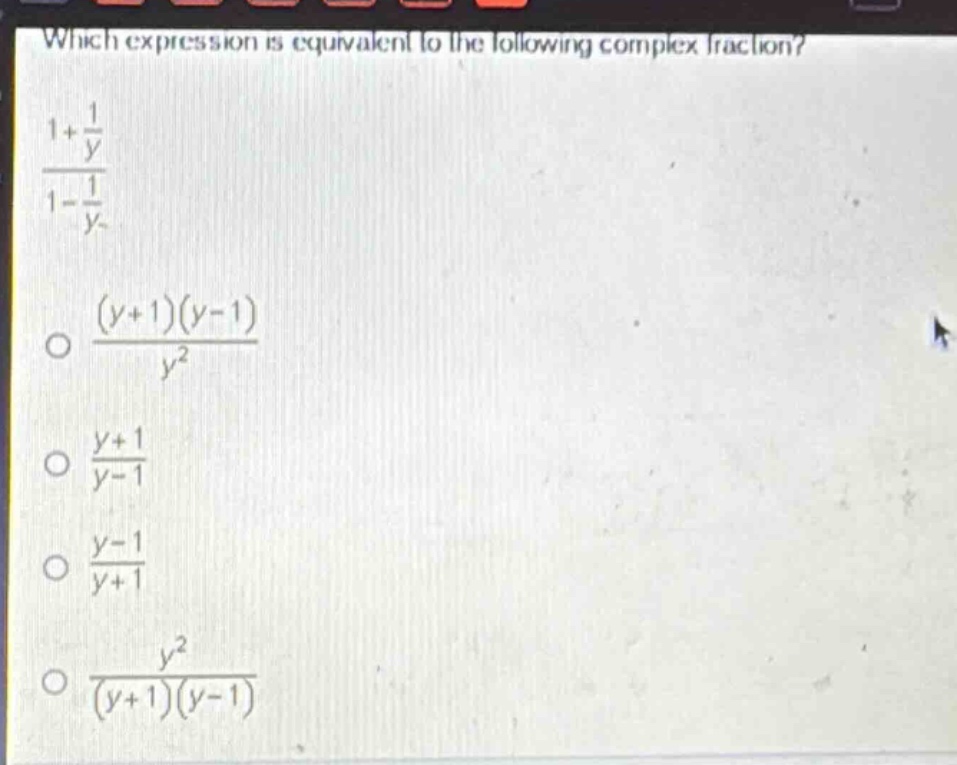 which expression is equivalent to the following complex fraction?\n$\frac{1+\frac{1}{y}}{1 - \frac{1}{y}}$\n$\frac{(y + 1)(y - 1)}{y^{2}}$\n$\frac{y + 1}{y - 1}$\n$\frac{y - 1}{y + 1}$\n$\frac{y^{2}}{(y + 1)(y - 1)}$