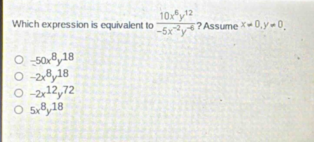 which expression is equivalent to $\frac{10x^{6}y^{12}}{-5x^{-2}y^{-6}}$? assume $x\neq0,y\neq0$.\n- $-50x^{8}y^{18}$\n- $-2x^{8}y^{18}$\n- $-2x^{12}y^{72}$\n- $5x^{8}y^{18}$