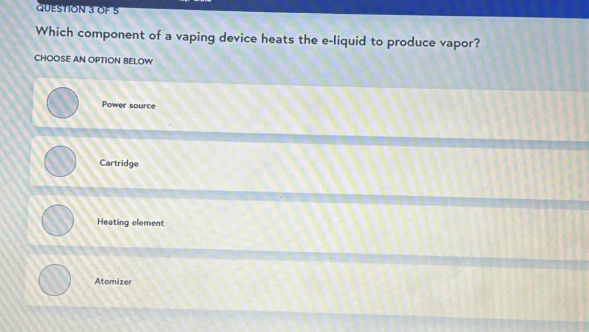 question 3 of 5\nwhich component of a vaping device heats the e - liquid to produce vapor?\nchoose an option below\npower source\ncartridge\nheating element\natomizer