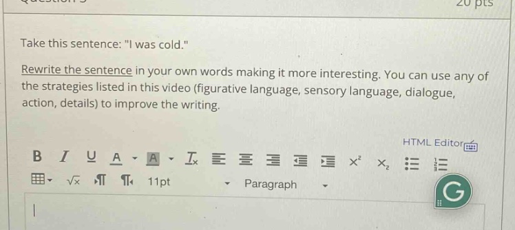 take this sentence: \i was cold.\ rewrite the sentence in your own words making it more interesting. you can use any of the strategies listed in this video (figurative language, sensory language, dialogue, action, details) to improve the writing.