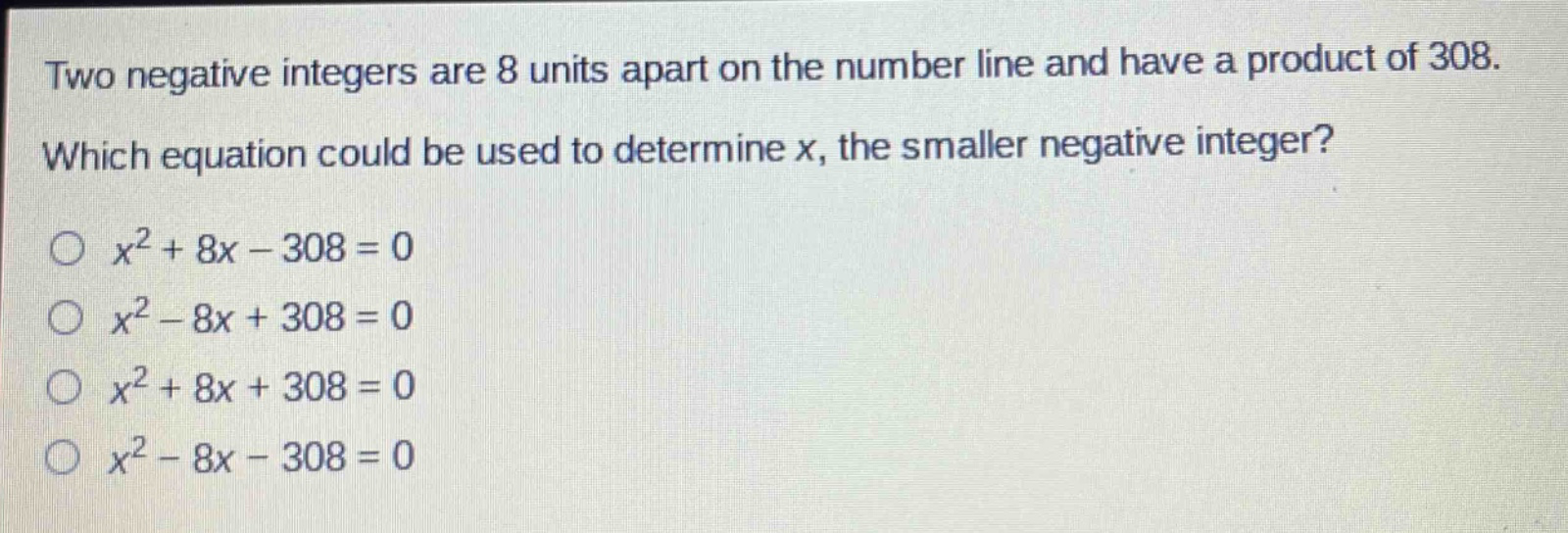 two negative integers are 8 units apart on the number line and have a product of 308. which equation could be used to determine x, the smaller negative integer?\n$x^{2}+8x - 308 = 0$\n$x^{2}-8x + 308 = 0$\n$x^{2}+8x + 308 = 0$\n$x^{2}-8x - 308 = 0$