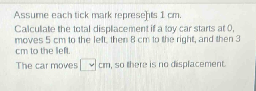 assume each tick mark represents 1 cm. calculate the total displacement if a toy car starts at 0, moves 5 cm to the left, then 8 cm to the right, and then 3 cm to the left. the car moves cm, so there is no displacement.