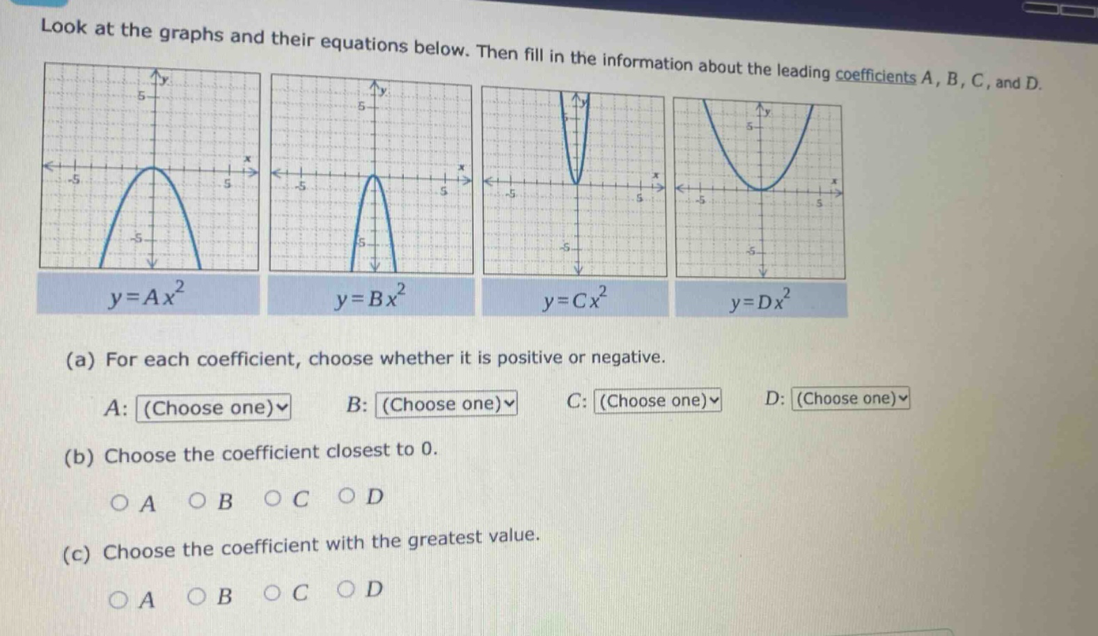 look at the graphs and their equations below. then fill in the information about the leading coefficients a, b, c, and d.\n(a) for each coefficient, choose whether it is positive or negative.\na: (choose one) b: (choose one) c: (choose one) d: (choose one)\n(b) choose the coefficient closest to 0.\no a o b o c o d\n(c) choose the coefficient with the greatest value.\no a o b o c o d