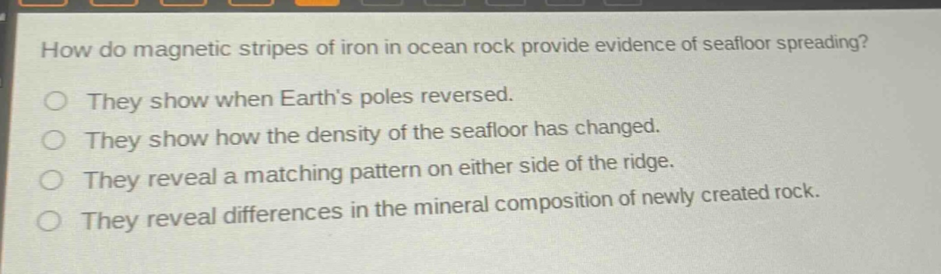 how do magnetic stripes of iron in ocean rock provide evidence of seafloor spreading?\no they show when earth’s poles reversed.\no they show how the density of the seafloor has changed.\no they reveal a matching pattern on either side of the ridge.\no they reveal differences in the mineral composition of newly created rock.
