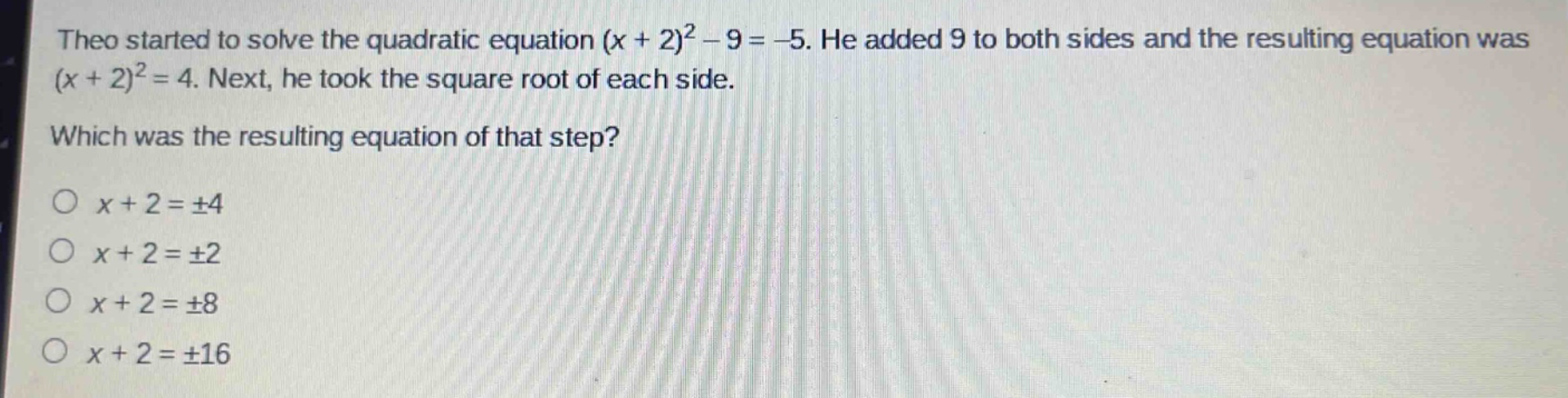 theo started to solve the quadratic equation $(x + 2)^2-9=-5$. he added 9 to both sides and the resulting equation was $(x + 2)^2 = 4$. next, he took the square root of each side. which was the resulting equation of that step?\n$x + 2=pm4$\n$x + 2=pm2$\n$x + 2=pm8$\n$x + 2=pm16$