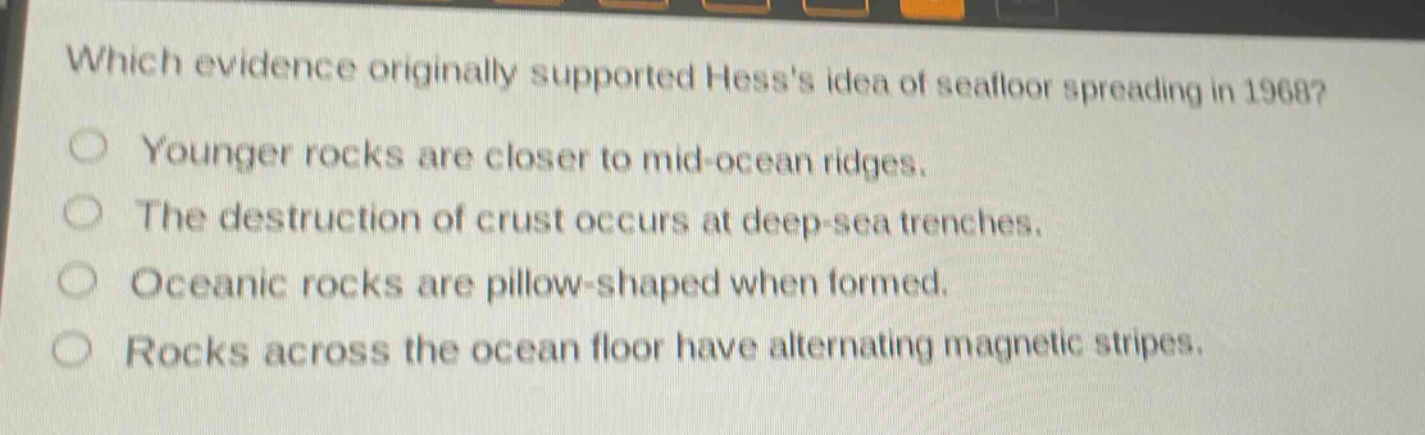 which evidence originally supported hesss idea of seafloor spreading in 1968?\nyounger rocks are closer to mid - ocean ridges.\nthe destruction of crust occurs at deep - sea trenches.\noceanic rocks are pillow - shaped when formed.\nrocks across the ocean floor have alternating magnetic stripes.