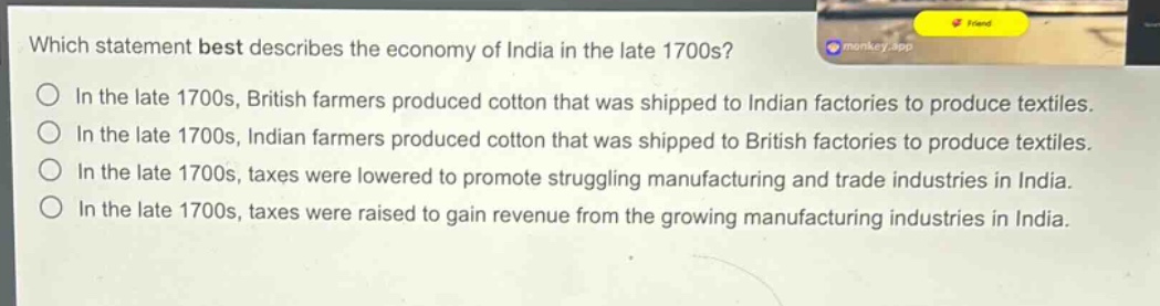 which statement best describes the economy of india in the late 1700s?\nin the late 1700s, british farmers produced cotton that was shipped to indian factories to produce textiles.\nin the late 1700s, indian farmers produced cotton that was shipped to british factories to produce textiles.\nin the late 1700s, taxes were lowered to promote struggling manufacturing and trade industries in india.\nin the late 1700s, taxes were raised to gain revenue from the growing manufacturing industries in india.