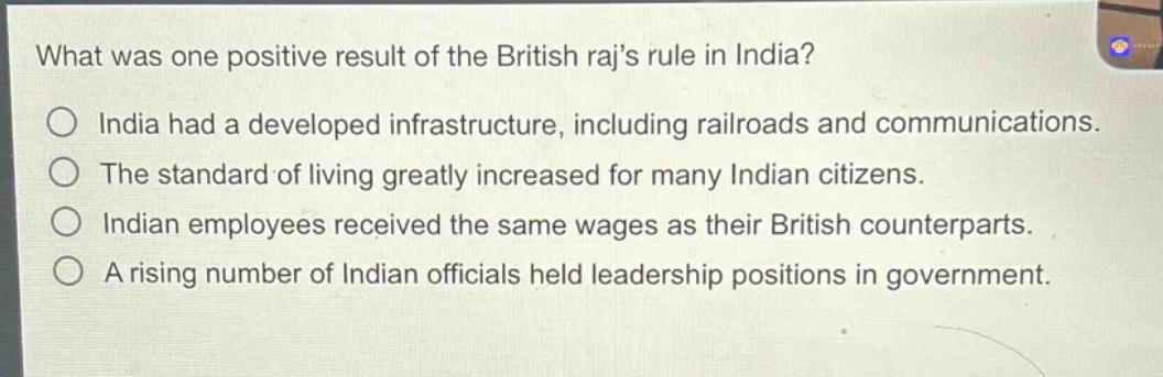 what was one positive result of the british rajs rule in india?\nindia had a developed infrastructure, including railroads and communications.\nthe standard of living greatly increased for many indian citizens.\nindian employees received the same wages as their british counterparts.\na rising number of indian officials held leadership positions in government.
