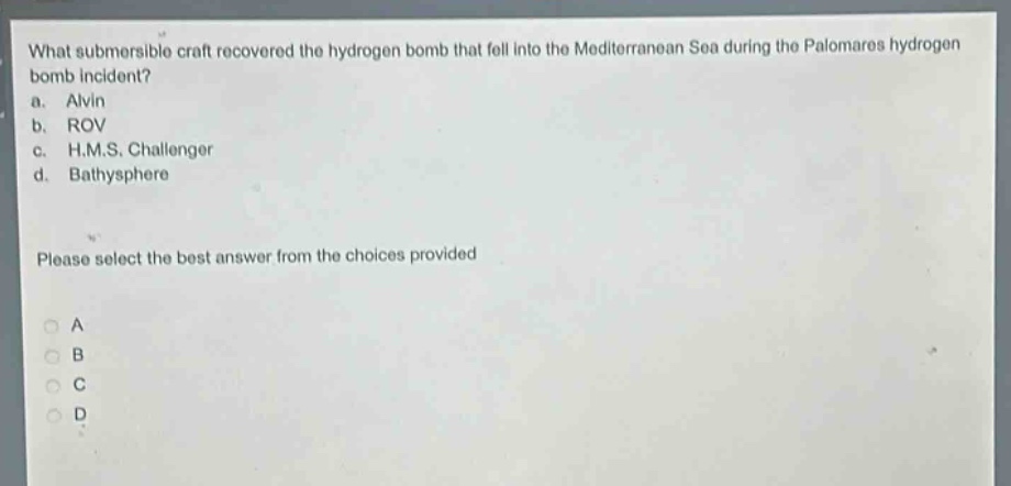 what submersible craft recovered the hydrogen bomb that fell into the mediterranean sea during the palomares hydrogen bomb incident?\na. alvin\nb. rov\nc. h.m.s. challenger\nd. bathysphere\nplease select the best answer from the choices provided\na\nb\nc\nd