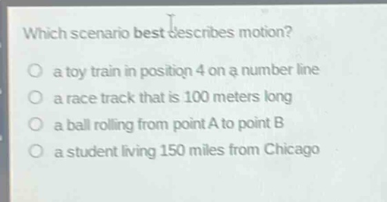 which scenario best describes motion?\no a toy train in position 4 on a number line\no a race track that is 100 meters long\no a ball rolling from point a to point b\no a student living 150 miles from chicago