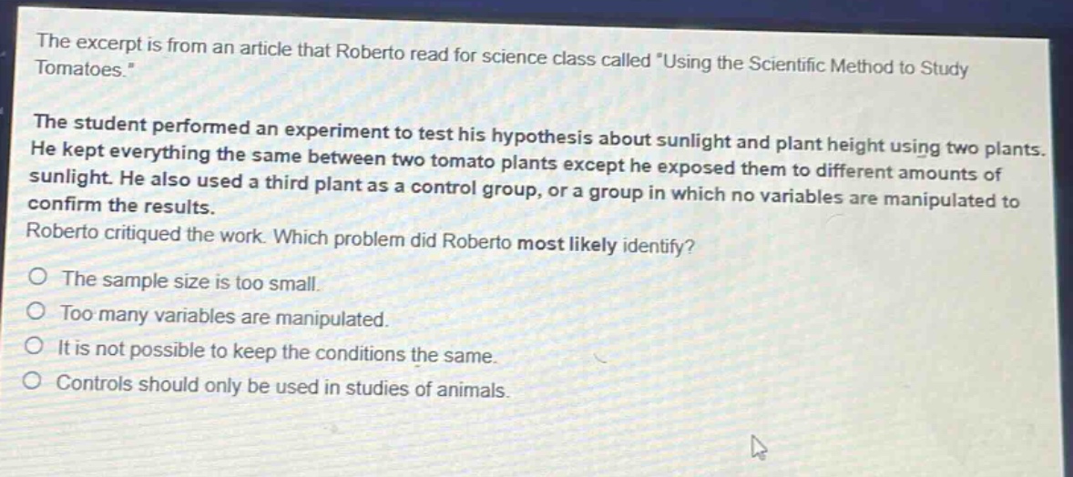 the excerpt is from an article that roberto read for science class called \using the scientific method to study tomatoes.\\nthe student performed an experiment to test his hypothesis about sunlight and plant height using two plants. he kept everything the same between two tomato plants except he exposed them to different amounts of sunlight. he also used a third plant as a control group, or a group in which no variables are manipulated to confirm the results.\nroberto critiqued the work. which problem did roberto most likely identify?\no the sample size is too small.\no too many variables are manipulated.\no it is not possible to keep the conditions the same.\no controls should only be used in studies of animals.