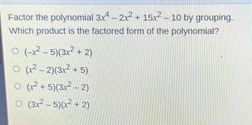 factor the polynomial $3x^{4}-2x^{2}+15x^{2}-10$ by grouping. which product is the factored form of the polynomial?\n$(-x^{2}-5)(3x^{2}+2)$\n$(x^{2}-2)(3x^{2}+5)$\n$(x^{2}+5)(3x^{2}-2)$\n$(3x^{2}-5)(x^{2}+2)$