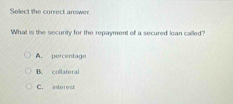 select the correct answer. what is the security for the repayment of a secured loan called? a. percentage b. collateral c. interest
